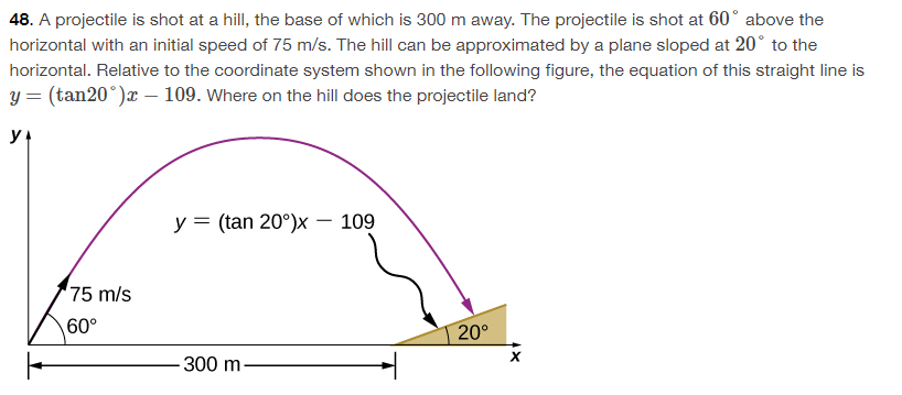 48. A projectile is shot at a hill, the base of which is 300 m away. The projectile is shot at 60° above the
horizontal with an initial speed of 75 m/s. The hill can be approximated by a plane sloped at 20° to the
horizontal. Relative to the coordinate system shown in the following figure, the equation of this straight line is
y = (tan20°)x - 109. Where on the hill does the projectile land?
y₁
75 m/s
60°
y = (tan 20°)x - 109
-300 m.
20⁰
X