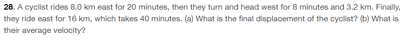 28. A cyclist rides 8.0 km east for 20 minutes, then they turn and head west for 8 minutes and 3.2 km. Finally,
they ride east for 16 km, which takes 40 minutes. (a) What is the final displacement of the cyclist? (b) What is
their average velocity?