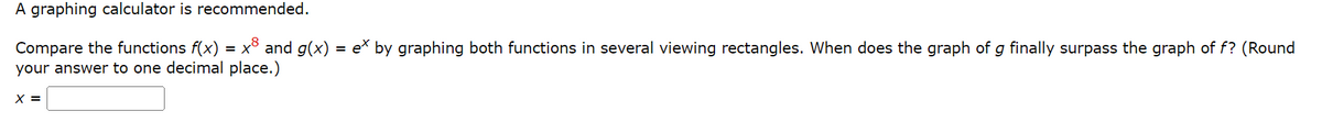 A graphing calculator is recommended.
Compare the functions f(x) = x³ and g(x) = e* by graphing both functions in several viewing rectangles. When does the graph of g finally surpass the graph of f? (Round
your answer to one decimal place.)
X =