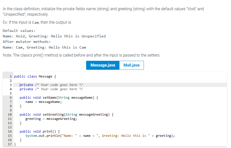 In the class definition, initialize the private fields name (string) and greeting (string) with the default values "Void" and
"Unspecified", respectively.
Ex: If the input is Cam, then the output is:
Default values:
Name: Void, Greeting: Hello this is Unspecified
After mutator methods:
Name: Cam, Greeting: Hello this is Cam
Note: The class's print() method is called before and after the input is passed to the setters.
Message.java
Mail.java
1 public class Message {
Nino
2
3
4
5
private /* Your code goes here */
private /* Your code goes here */
6 public void setName(String messageName) {
name messageName;
7
8 }
9
10
11
12
13
14
15
16 }
17 }
public void setGreeting (String messageGreeting) {
greeting = messageGreeting;
}
public void print() {
System.out.println("Name: + name + ", Greeting: Hello this is + greeting);