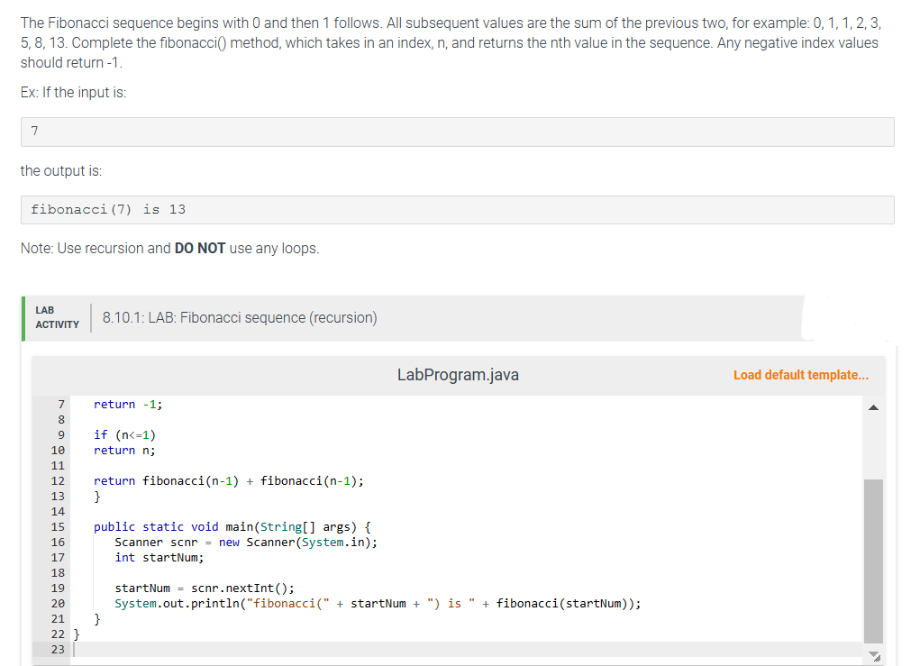 The Fibonacci sequence begins with 0 and then 1 follows. All subsequent values are the sum of the previous two, for example: 0, 1, 1, 2, 3,
5, 8, 13. Complete the fibonacci() method, which takes in an index, n, and returns the nth value in the sequence. Any negative index values
should return -1.
Ex: If the input is:
7
the output is:
fibonacci (7) is 13
Note: Use recursion and DO NOT use any loops.
LAB
ACTIVITY
7
8
9
10
11
12
13
14
15
16
17
18
19
20
21
22 }
23
8.10.1: LAB: Fibonacci sequence (recursion)
return -1;
if (n<=1)
return n;
return fibonacci(n-1) + fibonacci (n-1);
}
public static void main(String[] args) {
Scanner scnr = new Scanner(System.in);
int startNum;
}
LabProgram.java
startNum = scnr.nextInt ();
System.out.println("fibonacci(" + startNum + ") is " + fibonacci (startNum));
Load default template...