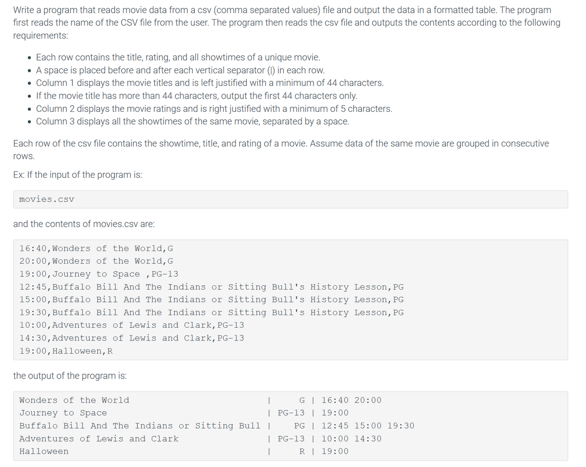 Write a program that reads movie data from a csv (comma separated values) file and output the data in a formatted table. The program
first reads the name of the CSV file from the user. The program then reads the csv file and outputs the contents according to the following
requirements:
• Each row contains the title, rating, and all showtimes of a unique movie.
●
A space is placed before and after each vertical separator (1) in each row.
• Column 1 displays the movie titles and is left justified with a minimum of 44 characters.
●
If the movie title has more than 44 characters, output the first 44 characters only.
• Column 2 displays the movie ratings and is right justified with a minimum of 5 characters.
• Column 3 displays all the showtimes of the same movie, separated by a space.
Each row of the csv file contains the showtime, title, and rating of a movie. Assume data of the same movie are grouped in consecutive
rows.
Ex: If the input of the program is:
movies.csv
and the contents of movies.csv are:
16:40, Wonders of the World, G
20:00, Wonders of the World, G
19:00, Journey to Space, PG-13
12:45, Buffalo Bill And The Indians or Sitting Bull's History Lesson, PG
15:00, Buffalo Bill And The Indians or Sitting Bull's History Lesson, PG
19:30, Buffalo Bill And The Indians or Sitting Bull's History Lesson, PG
10:00, Adventures of Lewis and Clark, PG-13
14:30, Adventures of Lewis and Clark, PG-13
19:00, Halloween, R
the output of the program is:
Wonders of the World
Journey to Space
|
Buffalo Bill And The Indians or Sitting Bull |
Adventures of Lewis and Clark
|
Halloween
I
G | 16:40 20:00
PG-13 | 19:00
PG | 12:45 15:00 19:30
PG-13 | 10:00 14:30
R
19:00