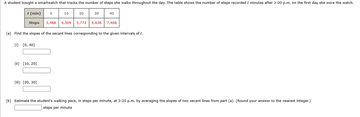 A student bought a smartwatch that tracks the number of steps she walks throughout the day. The table shows the number of steps recorded t minutes after 3:00 p.m. on the first day she wore the watch.
t (min) 0
Steps
(i) [0, 40]
(ii) [10, 20]
10
(iii) [20, 30]
20
30
(a) Find the slopes of the secant lines corresponding to the given intervals of t.
40
3,488 4,509 5,772 6,636 7,408
(b) Estimate the student's walking pace, in steps per minute, at 3:20 p.m. by averaging the slopes of two secant lines from part (a). (Round your answer to the nearest integer.)
steps per minute