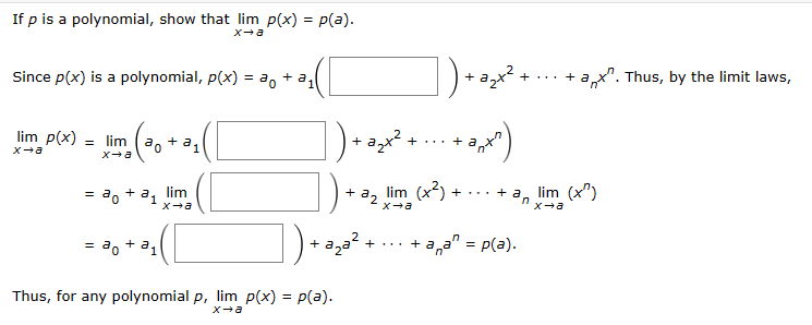 ### Understanding the Limit of a Polynomial Function

To show that for any polynomial \( p \), the limit of \( p(x) \) as \( x \) approaches \( a \) equals \( p(a) \).

**Theorem Statement:**

If \( p \) is a polynomial, show that 
\[ \lim_{{x \to a}} p(x) = p(a). \]

**Proof:**

1. **Expression of a Polynomial:**
   Since \( p(x) \) is a polynomial, it can be written as:
   \[ p(x) = a_0 + a_1(x - a) + a_2(x - a)^2 + \cdots + a_n(x - a)^n. \]
   
2. **Limit of the Polynomial:**
   We take the limit of both sides as \( x \) approaches \( a \):
   \[ \lim_{{x \to a}} p(x) = \lim_{{x \to a}} \left( a_0 + a_1(x - a) + a_2(x - a)^2 + \cdots + a_n(x - a)^n \right). \]
   
3. **Limit Laws Application:**
   By applying the limit laws, we can split the limit of a sum into the sum of the limits:
   \[ = \lim_{{x \to a}} \left( a_0 \right) + \lim_{{x \to a}} \left( a_1(x - a) \right) + \lim_{{x \to a}} \left( a_2(x - a)^2 \right) + \cdots + \lim_{{x \to a}} \left( a_n(x - a)^n \right). \]
   
4. **Evaluating Each Term:**
   Each term can be evaluated separately:
   \[ = a_0 + a_1 \lim_{{x \to a}} (x - a) + a_2 \lim_{{x \to a}} (x - a)^2 + \cdots + a_n \lim_{{x \to a}} (x - a)^n. \]
   
5. **Substituting the Limits:**
   We know that for any integer \( k \geq 1 \), \(\lim_{{x \to a