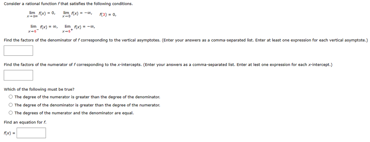 Consider a rational function f that satisfies the following conditions.
lim f(x) = 0,
lim f(x) = -00,
f(3) = 0,
x → too
x →0
lim f(x) = 00,
x+6
lim f(x) = -00,
x+6+
Find the factors of the denominator of f corresponding to the vertical asymptotes. (Enter your answers as a comma-separated list. Enter at least one expression for each vertical asymptote.)
Find the factors of the numerator of f corresponding to the x-intercepts. (Enter your answers as a comma-separated list. Enter at lest one expression for each x-intercept.)
Which of the following must be true?
O The degree of the numerator is greater than the degree of the denominator.
f(x) =
O The degree of the denominator is greater than the degree of the numerator.
O The degrees of the numerator and the denominator are equal.
Find an equation for f.
