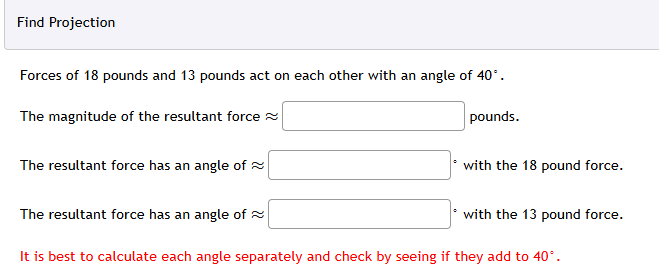 Find Projection
Forces of 18 pounds and 13 pounds act on each other with an angle of 40°.
The magnitude of the resultant force
The resultant force has an angle of
pounds.
with the 18 pound force.
The resultant force has an angle of
with the 13 pound force.
It is best to calculate each angle separately and check by seeing if they add to 40°.