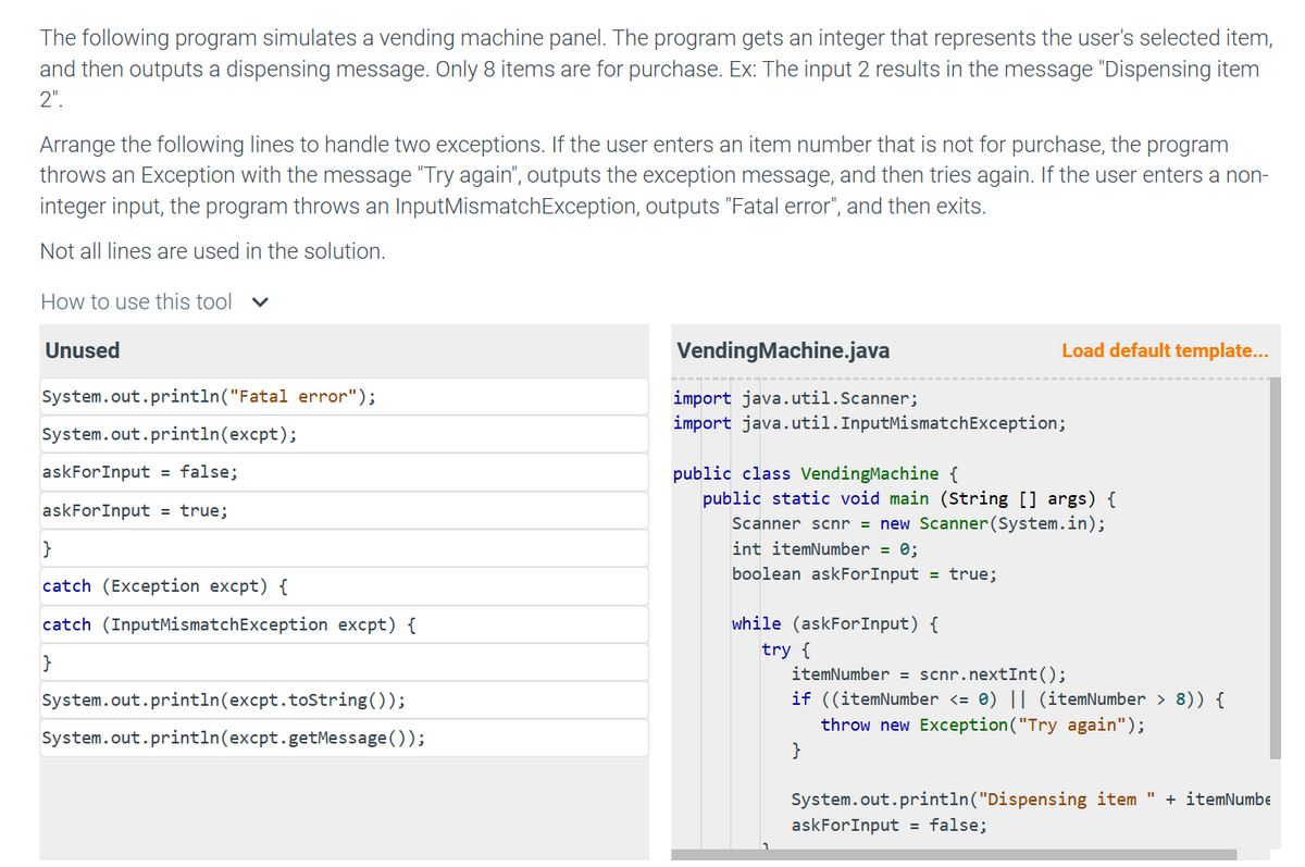 The following program simulates a vending machine panel. The program gets an integer that represents the user's selected item,
and then outputs a dispensing message. Only 8 items are for purchase. Ex: The input 2 results in the message "Dispensing item
2".
Arrange the following lines to handle two exceptions. If the user enters an item number that is not for purchase, the program
throws an Exception with the message "Try again", outputs the exception message, and then tries again. If the user enters a non-
integer input, the program throws an InputMismatchException, outputs "Fatal error", and then exits.
Not all lines are used in the solution.
How to use this tool
Unused
System.out.println("Fatal error");
System.out.println(excpt);
askFor Input = false;
askForInput = true;
}
catch (Exception excpt) {
catch (InputMismatchException excpt) {
}
System.out.println(excpt.toString());
System.out.println(excpt.getMessage());
Vending Machine.java
import java.util.Scanner;
import java.util. InputMismatchException;
Load default template...
public class Vending Machine {
public static void main (String [] args) {
Scanner scnr = new Scanner(System.in);
int itemNumber = 0;
boolean askForInput = true;
while (askFor Input) {
try {
itemNumber = scnr.nextInt ();
if ((itemNumber <= 0) || (itemNumber > 8)) {
throw new Exception ("Try again");
}
System.out.println("Dispensing item " + itemNumbe
askFor Input = false;