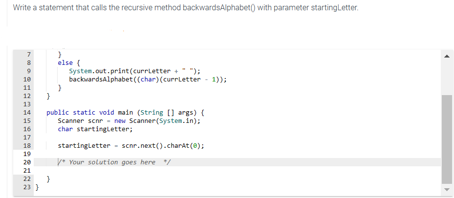 Write a statement that calls the recursive method backwardsAlphabet() with parameter starting Letter.
789GHA
10
11
12
13
}
TENN
14
15
16
17
18
19
20
21
22 }
23 }
}
else {
}
System.out.print(currLetter + ");
backwardsAlphabet((char) (currLetter - 1));
public static void main (String[] args) {
Scanner scnr = new Scanner(System.in);
char startingLetter;
startingLetter = scnr.next().charAt(0);
/* Your solution goes here */
▶