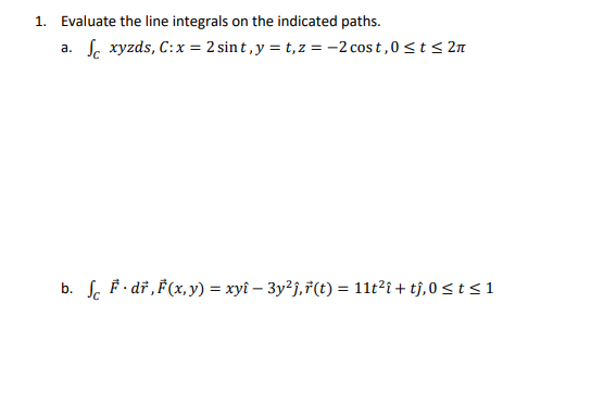 1. Evaluate the line integrals on the indicated paths.
a.
xyzds, C: x = 2 sint, y = t,z=-2 cost, 0 ≤t≤2
b. fc dr, F(x, y) = xyî − 3y²j,ŕ(t) = 11t²î + tĵ,0 ≤ t≤ 1
-