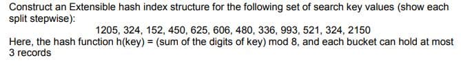 Construct an Extensible hash index structure for the following set of search key values (show each
split stepwise):
1205, 324, 152, 450, 625, 606, 480, 336, 993, 521, 324, 2150
Here, the hash function h(key) = (sum of the digits of key) mod 8, and each bucket can hold at most
3 records
%3!
