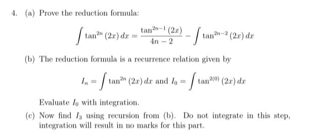 4. (a) Prove the reduction formula:
tan?n-1 (2r)
| =
tan?" (2x) dæ
tann-2 (2x) de
4n - 2
(b) The reduction formula is a recurrence relation given by
In = / tan" (2r) dar and lo = / tan20 (20) du
Evaluate Io with integration.
(c) Now find I using recursion from (b). Do not integrate in this step,
integration will result in no marks for this part.
