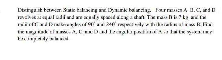 Distinguish between Static balancing and Dynamic balancing. Four masses A, B, C, and D
revolves at equal radii and are equally spaced along a shaft. The mass B is 7 kg and the
radii of C and D make angles of 90° and 240° respectively with the radius of mass B. Find
the magnitude of masses A, C, and D and the angular position of A so that the system may
be completely balanced.
