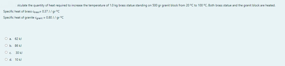 alculate the quantity of heat required to increase the temperature of 1.0 kg brass statue standing on 500 gr granit block from 20 °C to 100 °C. Both brass statue and the granit block are heated.
Specific heat of brass Cbrass= 0.37 J/ gr °C
Specific heat of granite cgranit = 0.80 J / gr °C
O a. 62 kJ
O b. 86 kJ
30 kJ
O d. 10 k)
