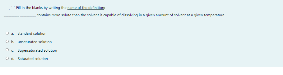 Fill in the blanks by writing the name of the definition:
contains more solute than the solvent is capable of dissolving in a given amount of solvent at a given temperature.
a. standard solution
O b. unsaturated solution
O . Supersaturated solution
O d. Saturated solution
