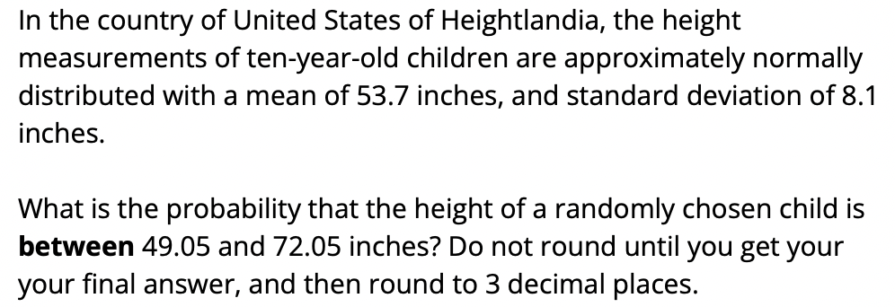 In the country of United States of Heightlandia, the height
measurements of ten-year-old children are approximately normally
distributed with a mean of 53.7 inches, and standard deviation of 8.1
inches.
What is the probability that the height of a randomly chosen child is
between 49.05 and 72.05 inches? Do not round until you get your
your final answer, and then round to 3 decimal places.
