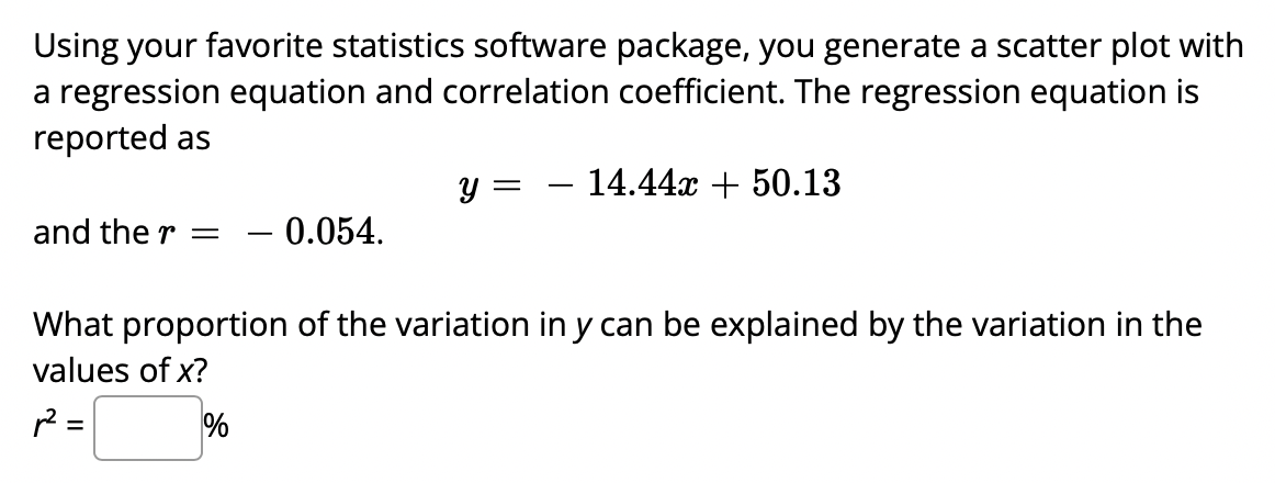 Using your favorite statistics software package, you generate a scatter plot with
a regression equation and correlation coefficient. The regression equation is
reported as
y = - 14.44x + 50.13
and the r = - 0.054.
What proportion of the variation in y can be explained by the variation in the
values of x?
R²=
%