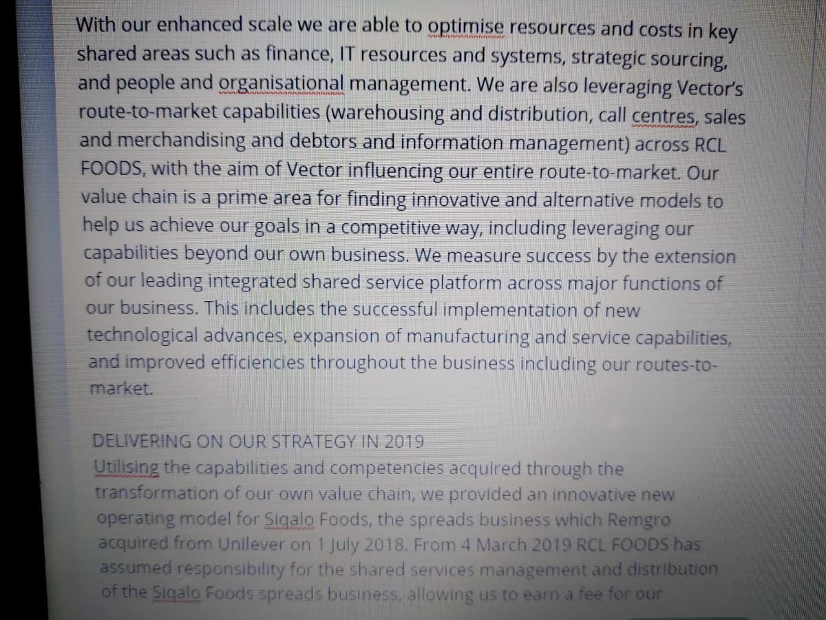 With our enhanced scale we are able to optimise resources and costs in key
shared areas such as finance, IT resources and systems, strategic sourcing,
and people and organisational management. We are also leveraging Vector's
route-to-market capabilities (warehousing and distribution, call centres, sales
and merchandising and debtors and information management) across RCL
FOODS, with the aim of Vector influencing our entire route-to-market. Our
value chain is a prime area for finding innovative and alternative models to
help us achieve our goals in a competitive way, including leveraging our
capabilities beyond our own business. We measure success by the extension
of our leading integrated shared service platform across major functions of
our business. This includes the successful implementation of new
technological advances, expansion of manufacturing and service capabilities,
and improved efficiencies throughout the business including our routes-to-
market.
DELIVERING ON OUR STRATEGY IN 2019
Utilising the capabilities and competencies acquired through the
transformation of our own value chain, we provided an innovative new
operating model for Sigalo Foods, the spreads business which Remgro
acquired from Unilever on 1 July 2018. From 4 March 2019 RCL FOODS has
assumed responsibility for the shared services management and distribution
of the Sigalo Foods spreads business, allowing us to earn a fee for our
