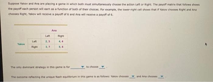 Suppose Yakov and Ana are playing a game in which both must simultaneously choose the action Left or Right. The payoff matrix that follows shows.
the payoff each person will earn as a function of both of their choices. For example, the lower-right cell shows that if Yakov chooses Right and Ana
chooses Right, Yakov will receive a payoff of 6 and Ana will receive a payoff of 6.
Yakov
Left
Left
2,3
Right 3,7
Ana
Right
4,4
6,6
The only dominant strategy in this game is for
to choose
The outcome reflecting the unique Nash equilibrium in this game is as follows: Yakov chooses
and Ana chooses