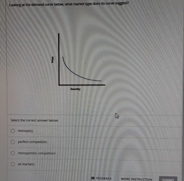 Looking at the demand curve below, what market type does its curve suggest?
Select the correct answer below.
O
monopoly
perfect competition
Price
monopolistic competition
all markets
Quantity
27
FEEDBACK MORE INSTRUCTION
SUBMIT