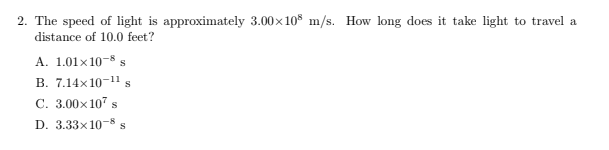 2. The speed of light is approximately 3.00×108 m/s. How long does it take light to travel a
distance of 10.0 feet?
A. 1.01x10-8 s
B. 7.14x10-11 s
C. 3.00×107 s
D. 3.33x10-8 S