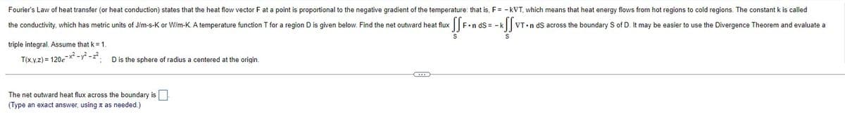 Fourier's Law of heat transfer (or heat conduction) states that the heat flow vector F at a point is proportional to the negative gradient of the temperature: that is, F = -kVT, which means that heat energy flows from hot regions to cold regions. The constant k is called
FondSk
the conductivity, which has metric units of J/m-s-K or W/m-K. A temperature function T for a region D is given below. Find the net outward heat flux
<SSF.n
kffx VT n dS across the boundary S of D. It may be easier to use the Divergence Theorem and evaluate a
S
S
triple integral. Assume that k = 1.
T(x,y,z) = 120e-x² - y² - 2².
D is the sphere of radius a centered at the origin.
The net outward heat flux across the boundary is
(Type an exact answer, using as needed.)
C