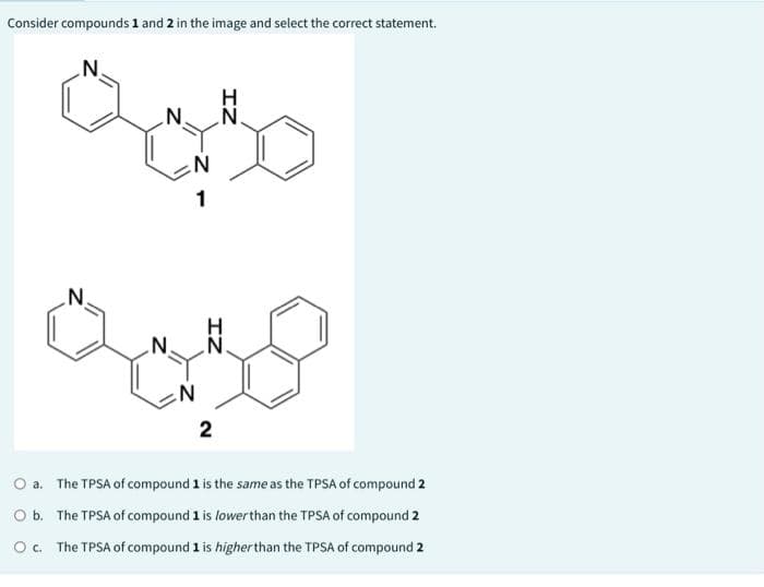 Consider compounds 1 and 2 in the image and select the correct statement.
N.
Qo30
N.
N
1
فيه
N
IZ
ZI
2
O a.
The TPSA of compound 1 is the same as the TPSA of compound 2
O b. The TPSA of compound 1 is lower than the TPSA of compound 2
O c. The TPSA of compound 1 is higher than the TPSA of compound 2