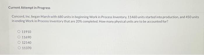 Current Attempt in Progress
Concord, Inc. began March with 680 units in beginning Work in Process Inventory, 11460 units started into production, and 450 units
in ending Work in Process Inventory that are 20% completed. How many physical units are to be accounted for?
11910
11690
12140
O 11370