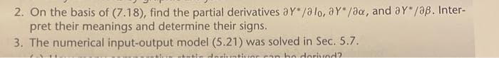 2. On the basis of (7.18), find the partial derivatives ay*/alo, ay/ax, and aY* /aß. Inter-
pret their meanings and determine their signs.
3. The numerical input-output model (5.21) was solved in Sec. 5.7.
tati deriuntiver can be dorivod?