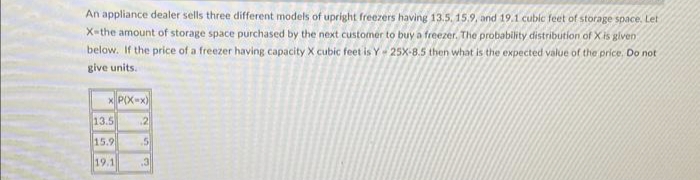 An appliance dealer sells three different models of upright freezers having 13.5, 15.9, and 19.1 cubic feet of storage space. Let
X-the amount of storage space purchased by the next customer to buy a freezer. The probability distribution of X is given
below. If the price of a freezer having capacity X cubic feet is Y-25X-8.5 then what is the expected value of the price. Do not
give units.
xP(X-x)
13.5
15.9
19.1
JAN
2
5