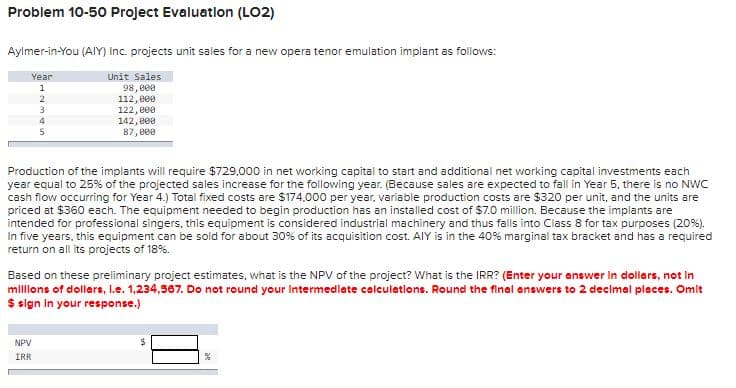 Problem 10-50 Project Evaluation (LO2)
Aylmer-in-You (AIY) Inc. projects unit sales for a new opera tenor emulation implant as follows:
Year
Unit Sales
1
98,000
112,000
122,000
2
3
4
NPV
IRR
5
142,000
87,000
Production of the implants will require $729,000 in net working capital to start and additional net working capital investments each
year equal to 25% of the projected sales increase for the following year. (Because sales are expected to fall in Year 5, there is no NWC
cash flow occurring for Year 4.) Total fixed costs are $174,000 per year, variable production costs are $320 per unit, and the units are
priced at $360 each. The equipment needed to begin production has an installed cost of $7.0 million. Because the implants are
intended for professional singers, this equipment is considered industrial machinery and thus falls into Class 8 for tax purposes (20%).
In five years, this equipment can be sold for about 30% of its acquisition cost. AIY is in the 40% marginal tax bracket and has a required
return on all its projects of 18%.
Based on these preliminary project estimates, what is the NPV of the project? What is the IRR? (Enter your answer in dollars, not in
millions of dollars, I.e. 1,234,567. Do not round your Intermediate calculations. Round the final answers to 2 decimal places. Omit
$ sign in your response.)
$