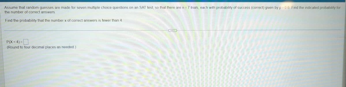 Assume that random guesses are made for seven multiple choice questions on an SAT test, so that there are n = 7 trials, each with probability of success (correct) given by p=0.6. Find the indicated probability for
the number of correct answers.
Find the probability that the number x of correct answers is fewer than 4.
P(X<4)=
(Round to four decimal places as needed.)
COOK