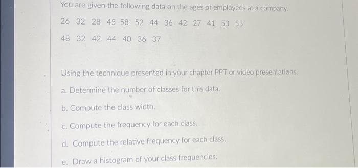 You are given the following data on the ages of employees at a company.
26 32 28 45 58 52 44 36 42 27 41 53 55
48 32 42 44 40 36 37
Using the technique presented in your chapter PPT or video presentations.
a. Determine the number of classes for this data.
b. Compute the class width.
c. Compute the frequency for each class.
d. Compute the relative frequency for each class.
e. Draw a histogram of your class frequencies.