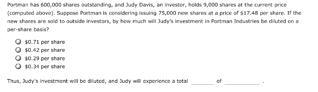 Portman has 600,000 shares outstanding, and Judy Davis, an investor, holds 9,000 shares at the current price
(computed above). Suppose Portman is considering issuing 75,000 new shares at a price of $17.48 per share. If the
new shares are sold to outside investors, by how much will Judy's investment in Portman Industries be diluted on a
per-share basis?
O $0.71 per share
O $0.42 per share
$0.29 per share
O $0.34 per share
Thus, Judy's investment will be diluted, and Judy will experience a total
of