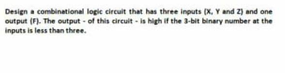 Design a combinational logic circuit that has three inputs (x, Y and Z) and one
output (F). The output- of this circuit- is high if the 3-bit binary number at the
inputs is less than three.
