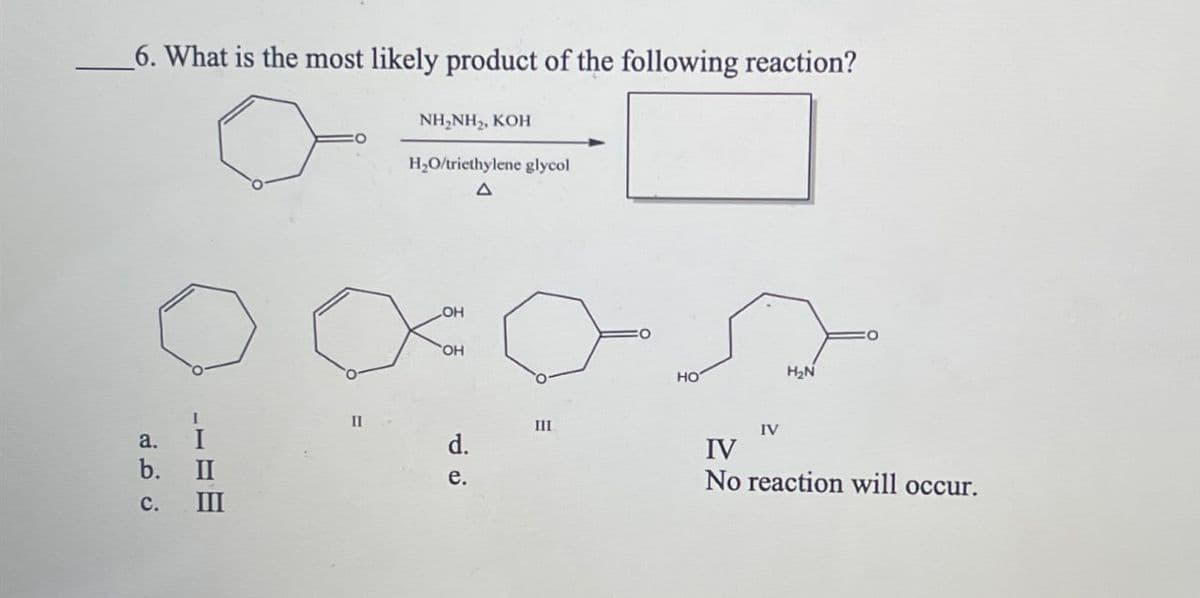 6. What is the most likely product of the following reaction?
NH,NH,, KOH
H₂O/triethylene glycol
Δ
a.
ن فرنه
b. II
III
LOH
OH
d.
e.
PR
III
HO
IV
H₂N
IV
No reaction will occur.