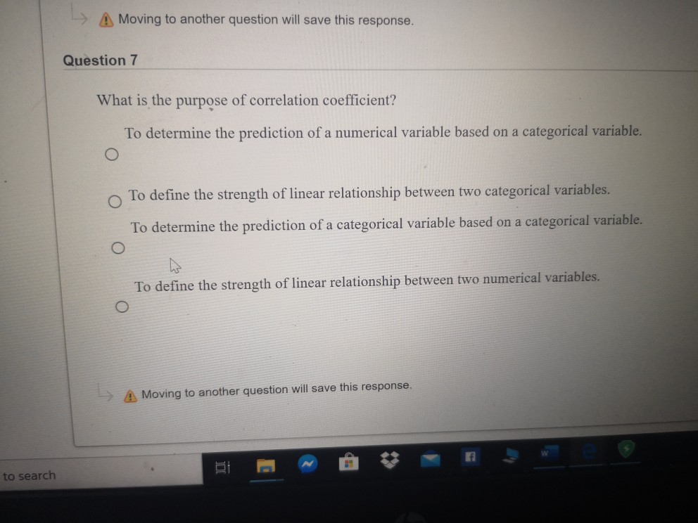 A Moving to another question will save this response.
Question 7
What is the purpose of correlation coefficient?
To determine the prediction of a numerical variable based on a categorical variable.
To define the strength of linear relationship between two categorical variables.
To determine the prediction of a categorical variable based on a categorical variable.
To define the strength of linear relationship between two numerical variables.
> A Moving to another question will save this response.
to search
