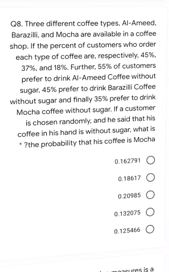 Q8. Three different coffee types, Al-Ameed,
Barazilli, and Mocha are available in a coffee
shop. If the percent of customers who order
each type of coffee are, respectively, 45%,
37%, and 18%. Further, 55% of customers
prefer to drink Al-Ameed Coffee without
sugar, 45% prefer to drink Barazilli Coffee
without sugar and finally 35% prefer to drink
Mocha coffee without sugar. If a customer
is chosen randomly, and he said that his
coffee in his hand is without sugar, what is
* ?the probability that his coffee is Mocha
0.162791 O
0.18617
0.20985 O
0.132075 O
0.125466 O
moasures is a
