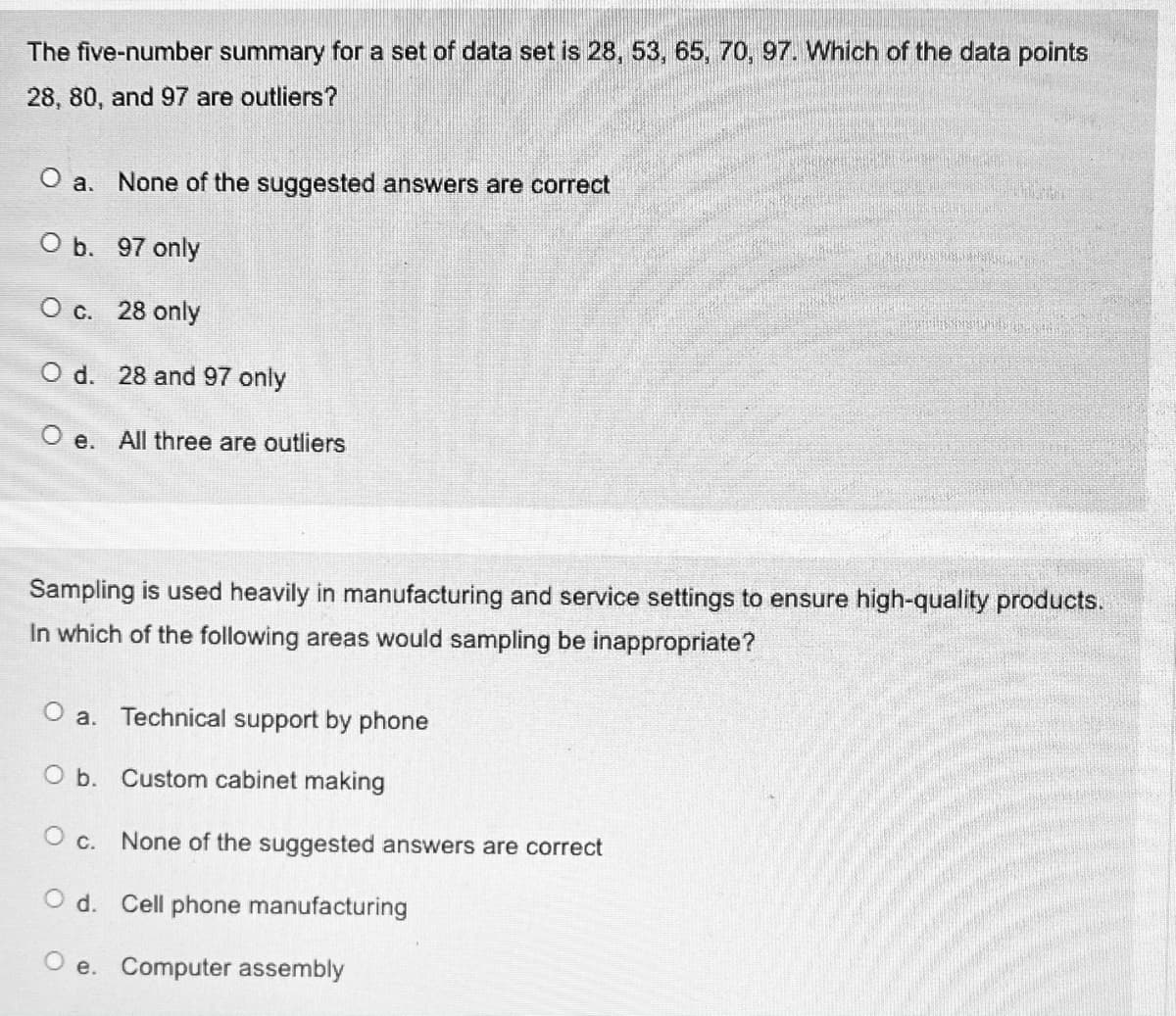 The five-number summary for a set of data set is 28, 53, 65, 70, 97. Which of the data points
28, 80, and 97 are outliers?
O a. None of the suggested answers are correct
O b. 97 only
O c. 28 only
O d. 28 and 97 only
e. All three are outliers
Sampling is used heavily in manufacturing and service settings to ensure high-quality products.
In which of the following areas would sampling be inappropriate?
O a. Technical support by phone
O b. Custom cabinet making
O c. None of the suggested answers are correct
O d. Cell phone manufacturing
O e. Computer assembly
