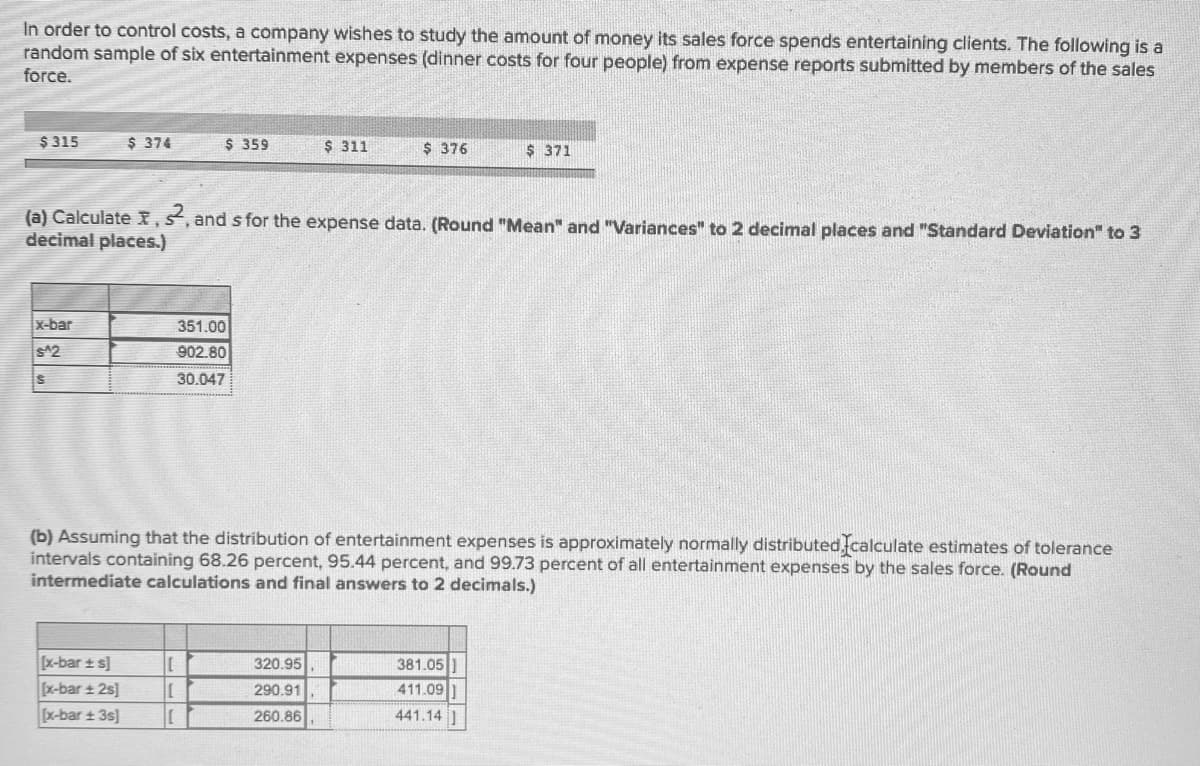 In order to control costs, a company wishes to study the amount of money its sales force spends entertaining clients. The following is a
random sample of six entertainment expenses (dinner costs for four people) from expense reports submitted by members of the sales
force.
$ 315
$ 374
$ 359
$ 311
$ 376
$ 371
(a) Calculate X,s, and s for the expense data. (Round "Mean" and "Variances" to 2 decimal places and "Standard Deviation" to 3
decimal places.)
x-bar
351.00
s^2
902.80
30.047
(b) Assuming that the distribution of entertainment expenses is approximately normally distributed,fcalculate estimates of tolerance
intervals containing 68.26 percent, 95.44 percent, and 99.73 percent of all entertainment expenses by the sales force. (Round
intermediate calculations and final answers to 2 decimals.)
x-bar t s]
x-bar ± 2s]
[x-bar + 3s]
一
320.95
381.05
290.91
411.09
260.86
441.14
