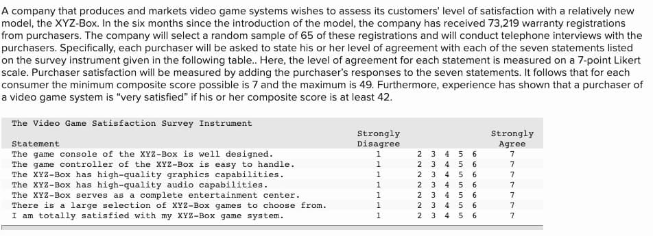 A company that produces and markets video game systems wishes to assess its customers' level of satisfaction with a relatively new
model, the XYZ-Box. In the six months since the introduction of the model, the company has received 73,219 warranty registrations
from purchasers. The company will select a random sample of 65 of these registrations and will conduct telephone interviews with the
purchasers. Specifically, each purchaser will be asked to state his or her level of agreement with each of the seven statements listed
on the survey instrument given in the following table. Here, the level of agreement for each statement is measured on a 7-point Likert
scale. Purchaser satisfaction will be measured by adding the purchaser's responses to the seven statements. It follows that for each
consumer the minimum composite score possible is 7 and the maximum is 49. Furthermore, experience has shown that a purchaser of
a video game system is "very satisfied" if his or her composite score is at least 42.
The Video Game Satisfaction Survey Instrument
Strongly
Disagree
Strongly
Agree
Statement
The game console of the XYZ-Box is well designed.
The game controller of the XYZ-Box is easy to handle.
The XYZ-Box has high-quality graphics capabilities.
The XYZ-Box has high-quality audio capabilities.
The XYZ-Box serves as a complete entertainment center.
There is a large selection of XYZ-Box games to choose from.
I am totally satisfied with my XYZ-Box game system.
1
4
6.
7
1
2
4
6.
7
1
2
4
6.
7
1
2
3
4 5
7
2 3
2 3
1
4
6.
7
1
4
6.
7
1
2
3
4
7
mmm mmm m
