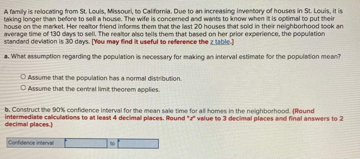 A family is relocating from St. Louis, Missouri, to California. Due to an increasing inventory of houses in St. Louis, it is
taking longer than before to sell a house. The wife is concerned and wants to know when it is optimal to put their
house on the market. Her realtor friend informs them that the last 20 houses that sold in their neighborhood took an
average time of 130 days to sell. The realtor also tells them that based on her prior experience, the population
standard deviation is 30 days. [You may find it useful to reference the z table.]
a. What assumption regarding the population is necessary for making an interval estimate for the population mean?
O Assume that the population has a normal distribution.
O Assume that the central limit theorem applies.
b. Construct the 90% confidence interval for the mean sale time for all homes in the neighborhood. (Round
intermediate calculations to at least 4 decimal places. Round "z" value to 3 decimal places and final answers to 2
decimal places.)
Confidence interval
to
