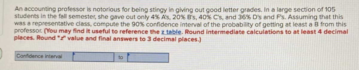 An accounting professor is notorious for being stingy in giving out good letter grades. In a large section of 105
students in the fall semester, she gave out only 4% A's, 20% B's, 40% C's, and 36% D's and F's. Assuming that this
was a representative class, compute the 90% confidence interval of the probability of getting at least a B from this
professor. (You may find it useful to reference the z table. Round intermediate calculations to at least 4 decimal
places. Round "z" value and final answers to 3 decimal places.)
Confidence interval
to
