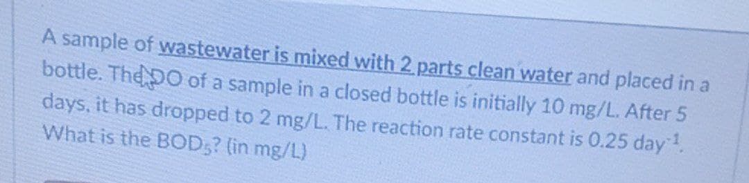 A sample of wastewater is mixed with 2 parts clean water and placed in a
bottle. The DO of a sample in a closed bottle is initially 10 mg/L. After 5
days, it has dropped to 2 mg/L. The reaction rate constant is 0.25 day.
What is the BOD;? (in mg/L)
