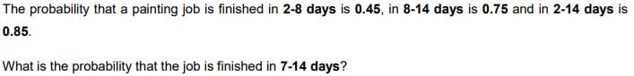 The probability that a painting job is finished in 2-8 days is 0.45, in 8-14 days is 0.75 and in 2-14 days is
0.85.
What is the probability that the job is finished in 7-14 days?
