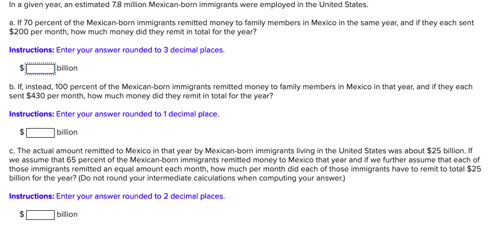 In a given year, an estimated 7.8 million Mexican-born immigrants were employed in the United States.
a. If 70 percent of the Mexican-born immigrants remitted money to family members in Mexico in the same year, and if they each sent
$200 per month, how much money did they remit in total for the year?
Instructions: Enter your answer rounded to 3 decimal places.
billion
b. If, instead, 100 percent of the Mexican-born immigrants remitted money to family members in Mexico in that year, and if they each
sent $430 per month, how much money did they remit in total for the year?
Instructions: Enter your answer rounded to 1 decimal place.
$
billion
c. The actual amount remitted to Mexico in that year by Mexican-born immigrants living in the United States was about $25 billion. If
we assume that 65 percent of the Mexican-born immigrants remitted money to Mexico that year and if we further assume that each of
those immigrants remitted an equal amount each month, how much per month did each of those immigrants have to remit to total $25
billion for the year? (Do not round your intermediate calculations when computing your answer.)
Instructions: Enter your answer rounded to 2 decimal places.
$
billion
