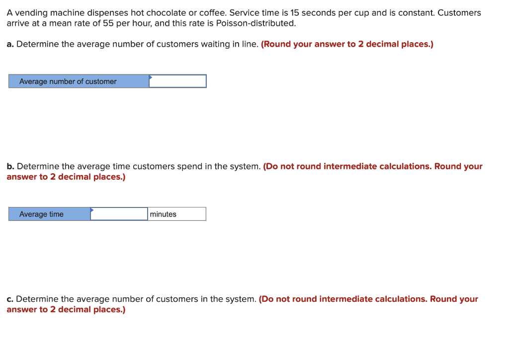 A vending machine dispenses hot chocolate or coffee. Service time is 15 seconds per cup and is constant. Customers
arrive at a mean rate of 55 per hour, and this rate is Poisson-distributed.
a. Determine the average number of customers waiting in line. (Round your answer to 2 decimal places.)
Average number of customer
b. Determine the average time customers spend in the system. (Do not round intermediate calculations. Round your
answer to 2 decimal places.)
Average time
minutes
c. Determine the average number of customers in the system. (Do not round intermediate calculations. Round your
answer to 2 decimal places.)
