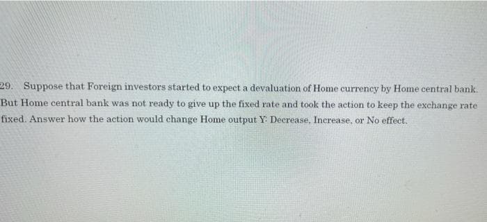 29. Suppose that Foreign investors started to expect a devaluation of Home currency by Home central bank.
But Home central bank was not ready to give up the fixed rate and took the action to keep the exchange rate
fixed. Answer how the action would change Home output Y: Decrease, Increase, or No effect.
