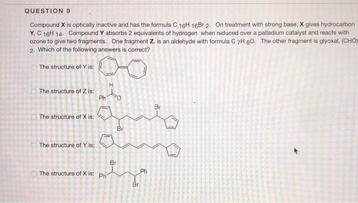 QUESTION 9
Compound X is optically inactive and has the formula C 16H 16Br 2. On treatment with strong base, X gives hydrocarbon
Y, C 16H 14. Compound Y absorbs 2 equivalents of hydrogen when reduced over a palladium catalyst and reacts with
ozone to give two fragments. One fragment Z, is an aldehyde with formula C 7H 60. The other fragment is glyoxal, (CHO)
2. Which of the following answers is correct?
The structure of Y is:
The structure of Z is:
Ph
Br
|The structure of X is:
Br
The structure of Y is:
Br
The structure of X is: Ph
Ph
Br
