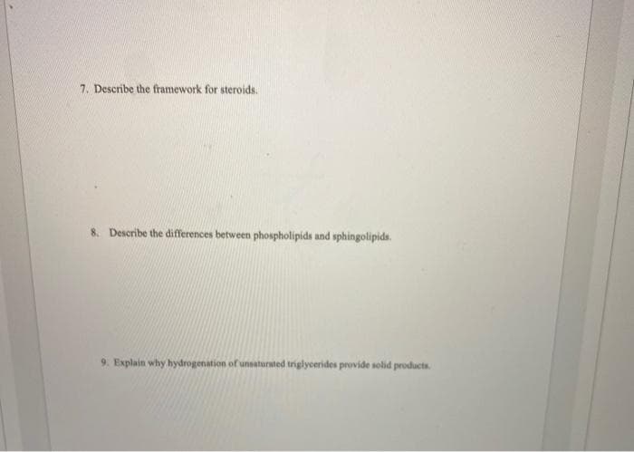 7. Describe the framework for steroids.
8. Describe the differences between phospholipids and sphingolipids.
9. Explain why hydrogenation of unsaturated triglycerides provide solid products.
