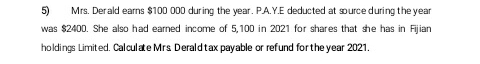 5) Mrs. Derald earns $100 000 during the year. P.A.Y.E deducted at source during the year
was $2400. She also had earned income of 5,100 in 2021 for shares that she has in Fijian
holdings Limited. Calculate Mrs Derald tax payable or refund for the year 2021.